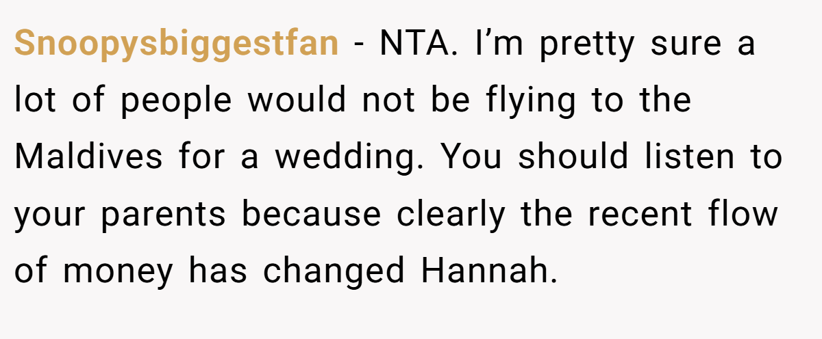 Snoopysbiggestfan − NTA. I’m pretty sure a lot of people would not be flying to the Maldives for a wedding. You should listen to your parents because clearly the recent flow of money has changed Hannah.