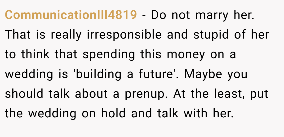 CommunicationIll4819 − Do not marry her. That is really irresponsible and stupid of her to think that spending this money on a wedding is 'building a future'. Maybe you should talk about a prenup. At the least, put the wedding on hold and talk with her.