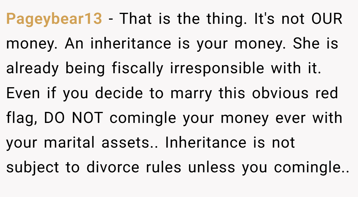 Pageybear13 − That is the thing. It's not OUR money. An inheritance is your money. She is already being fiscally irresponsible with it. Even if you decide to marry this obvious red flag, DO NOT comingle your money ever with your marital assets.. Inheritance is not subject to divorce rules unless you comingle..