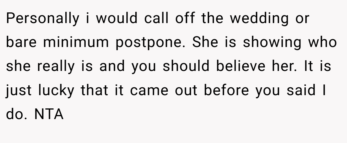 Personally i would call off the wedding or bare minimum postpone. She is showing who she really is and you should believe her. It is just lucky that it came out before you said I do. NTA