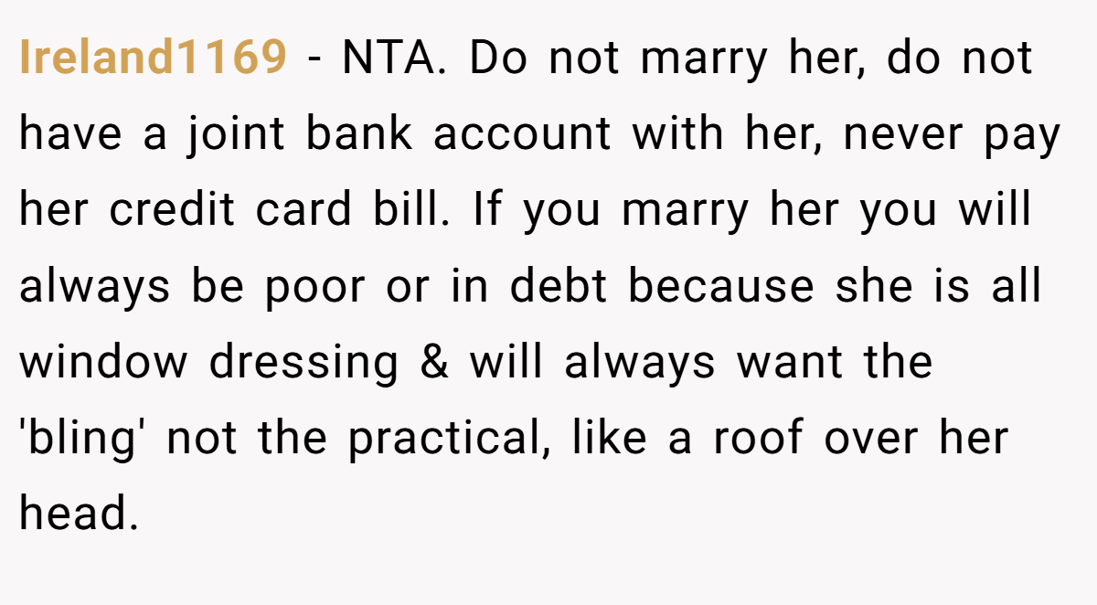 Ireland1169 − NTA. Do not marry her, do not have a joint bank account with her, never pay her credit card bill. If you marry her you will always be poor or in debt because she is all window dressing & will always want the 'bling' not the practical, like a roof over her head.
