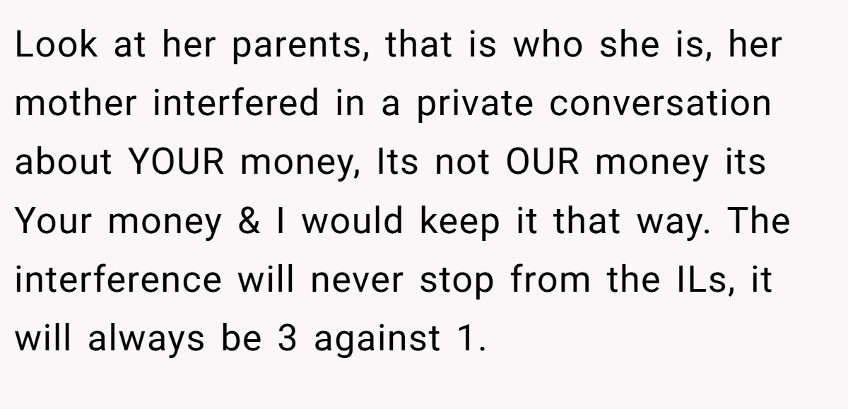 Look at her parents, that is who she is, her mother interfered in a private conversation about YOUR money, Its not OUR money its Your money & I would keep it that way. The interference will never stop from the ILs, it will always be 3 against 1.