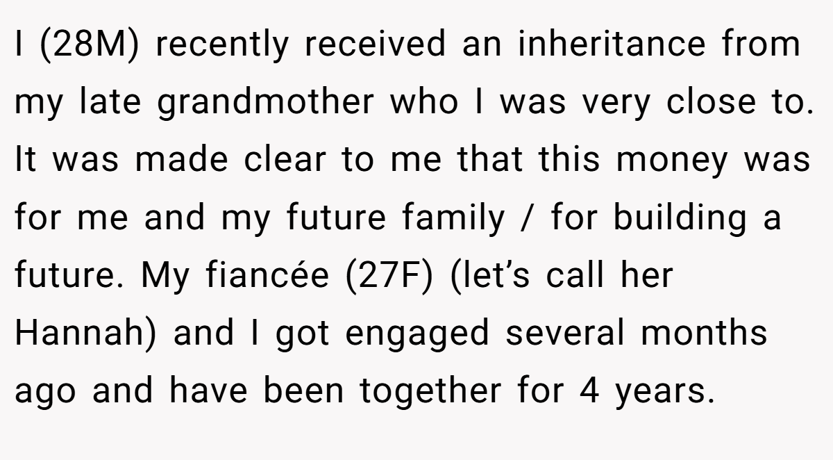 I (28M) recently received an inheritance from my late grandmother who I was very close to. It was made clear to me that this money was for me and my future family / for building a future. My fiancée (27F) (let’s call her Hannah) and I got engaged several months ago and have been together for 4 years.