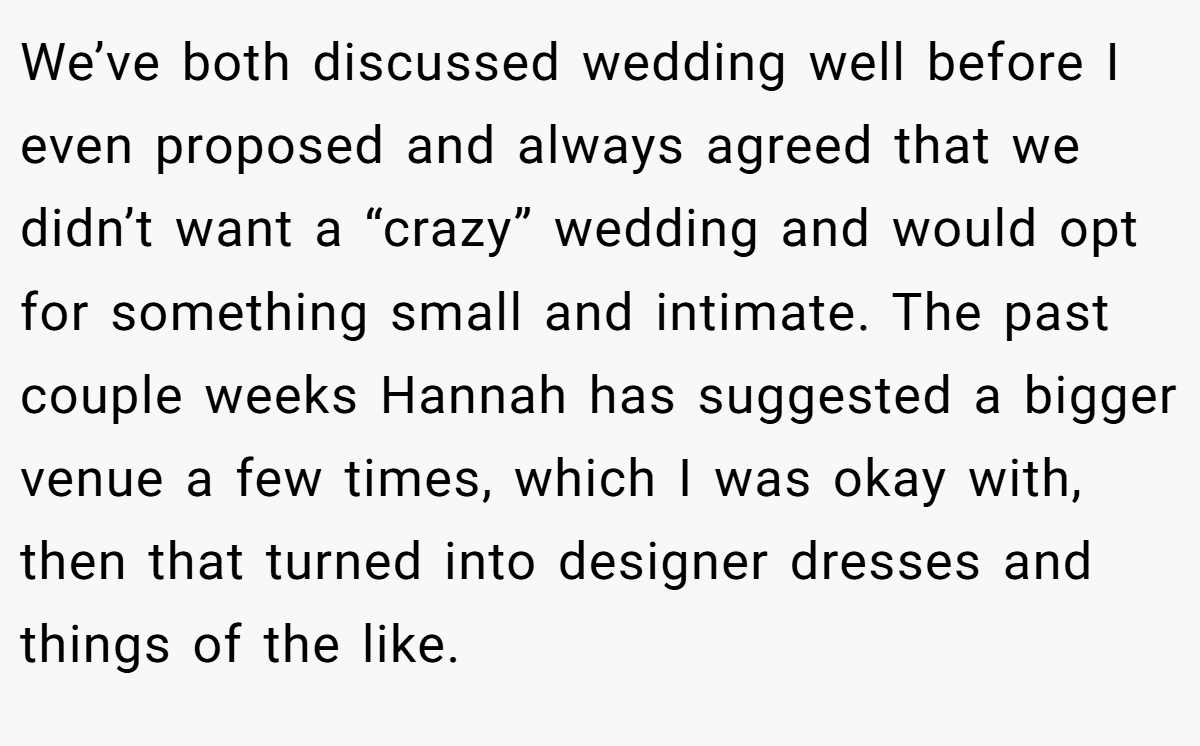We’ve both discussed wedding well before I even proposed and always agreed that we didn’t want a “crazy” wedding and would opt for something small and intimate. The past couple weeks Hannah has suggested a bigger venue a few times, which I was okay with, then that turned into designer dresses and things of the like.