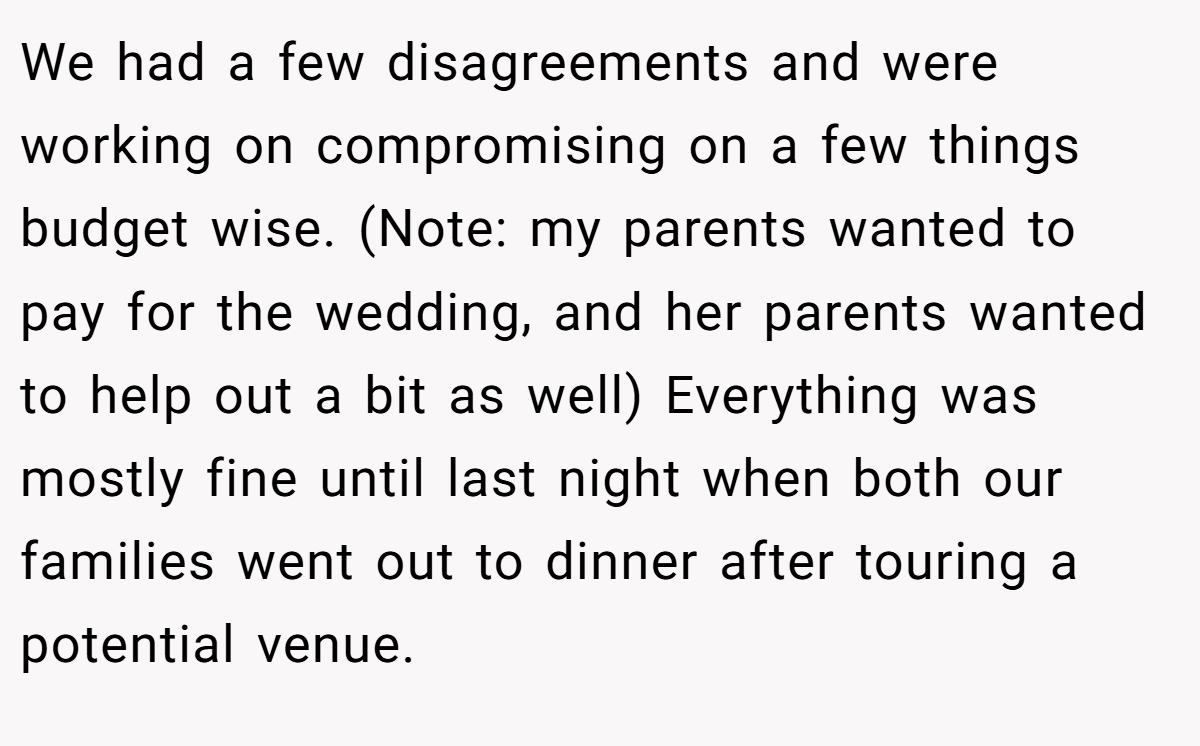 We had a few disagreements and were working on compromising on a few things budget wise. (Note: my parents wanted to pay for the wedding, and her parents wanted to help out a bit as well) Everything was mostly fine until last night when both our families went out to dinner after touring a potential venue.