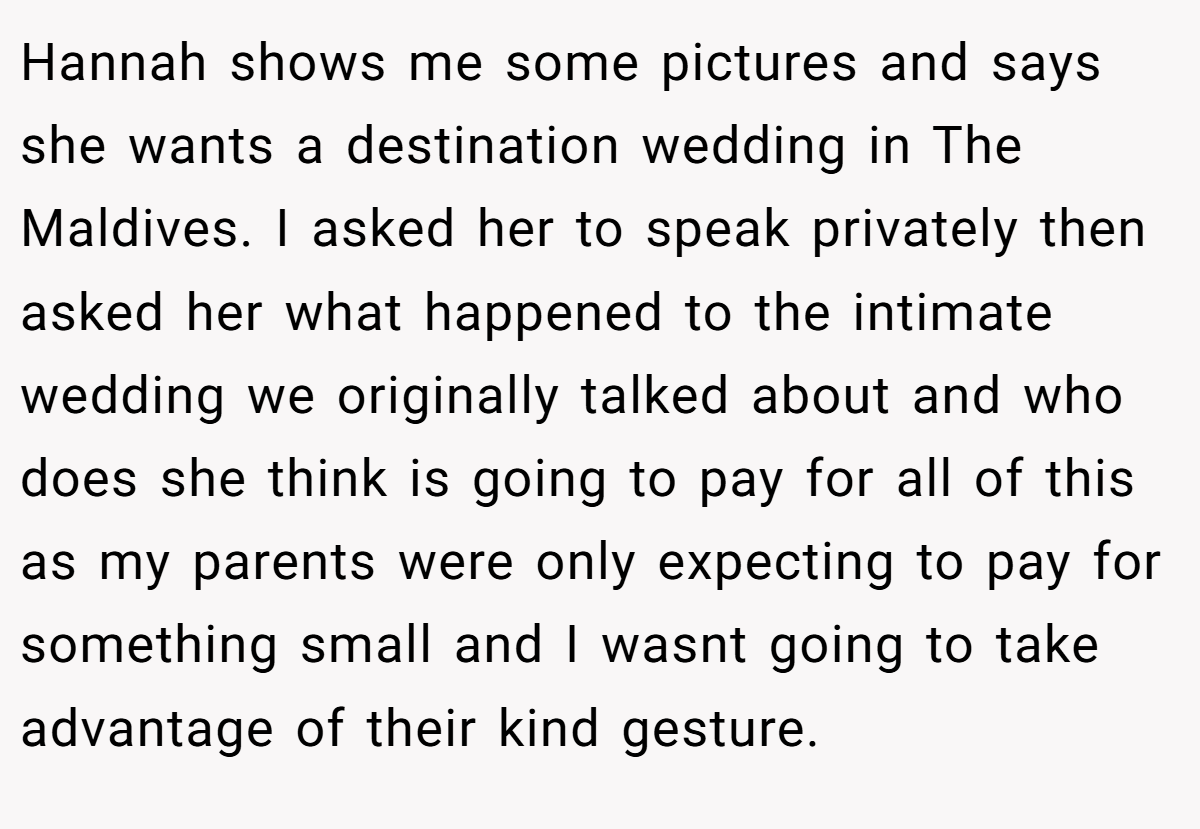 Hannah shows me some pictures and says she wants a destination wedding in The Maldives. I asked her to speak privately then asked her what happened to the intimate wedding we originally talked about and who does she think is going to pay for all of this as my parents were only expecting to pay for something small and I wasnt going to take advantage of their kind gesture.