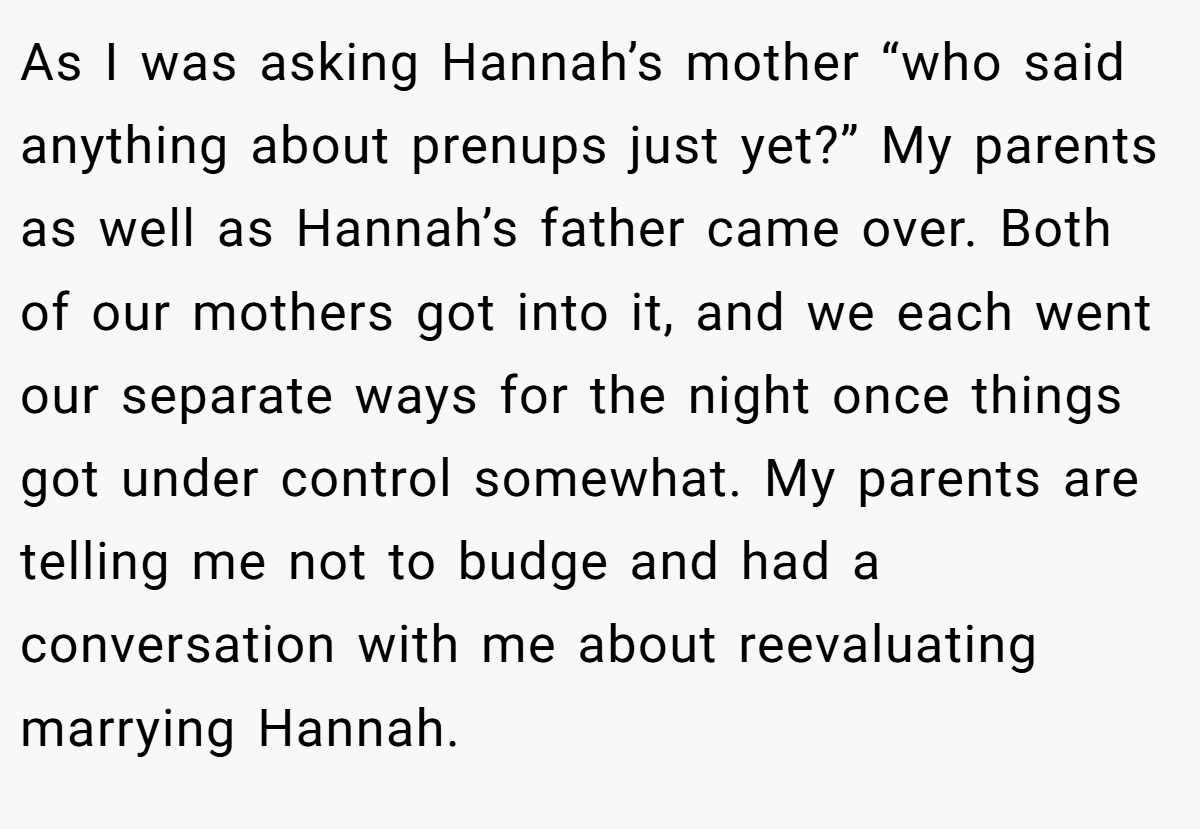 As I was asking Hannah’s mother “who said anything about prenups just yet?” My parents as well as Hannah’s father came over. Both of our mothers got into it, and we each went our separate ways for the night once things got under control somewhat. My parents are telling me not to budge and had a conversation with me about reevaluating marrying Hannah.