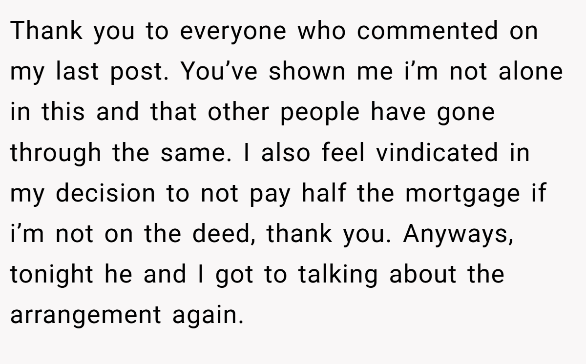 Thank you to everyone who commented on my last post. You’ve shown me i’m not alone in this and that other people have gone through the same. I also feel vindicated in my decision to not pay half the mortgage if i’m not on the deed, thank you. Anyways, tonight he and I got to talking about the arrangement again.