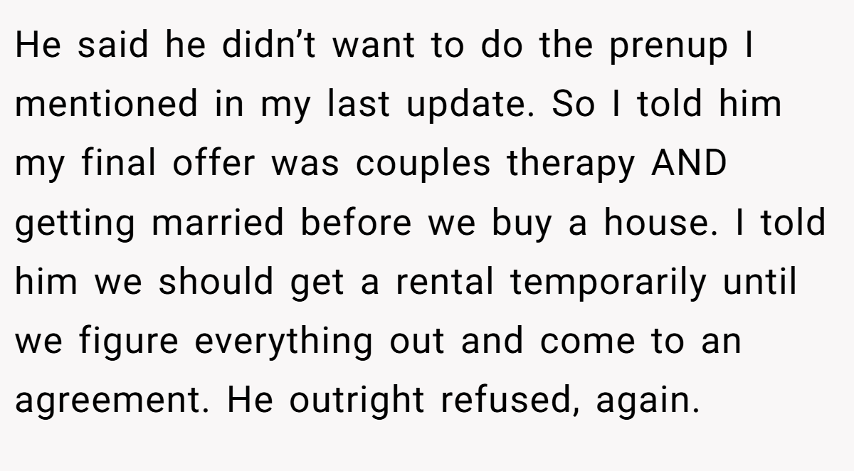 He said he didn’t want to do the prenup I mentioned in my last update. So I told him my final offer was couples therapy AND getting married before we buy a house. I told him we should get a rental temporarily until we figure everything out and come to an agreement. He outright refused, again.