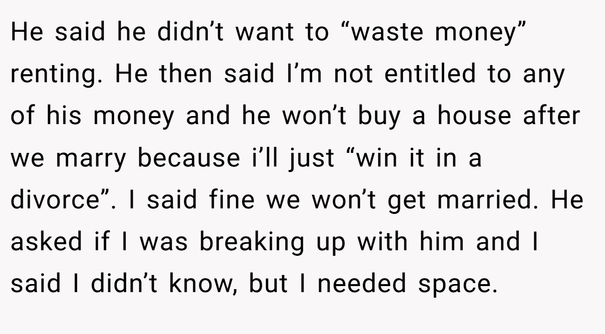 He said he didn’t want to “waste money” renting. He then said I’m not entitled to any of his money and he won’t buy a house after we marry because i’ll just “win it in a divorce”. I said fine we won’t get married. He asked if I was breaking up with him and I said I didn’t know, but I needed space.