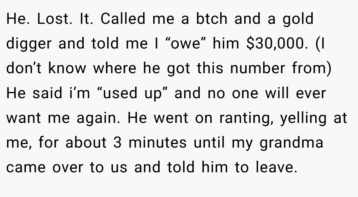 He. Lost. It. Called me a btch and a gold digger and told me I “owe” him $30,000. (I don’t know where he got this number from) He said i’m “used up” and no one will ever want me again. He went on ranting, yelling at me, for about 3 minutes until my grandma came over to us and told him to leave.