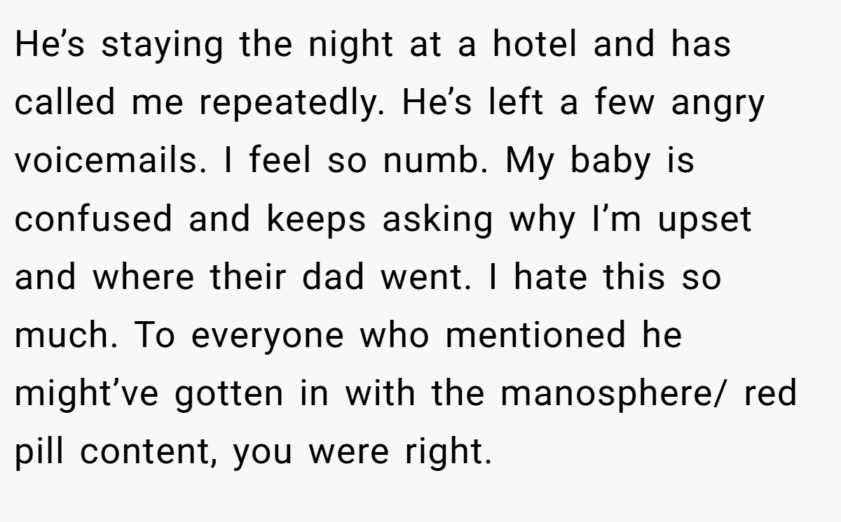He’s staying the night at a hotel and has called me repeatedly. He’s left a few angry voicemails. I feel so numb. My baby is confused and keeps asking why I’m upset and where their dad went. I hate this so much. To everyone who mentioned he might’ve gotten in with the manosphere/ red pill content, you were right.