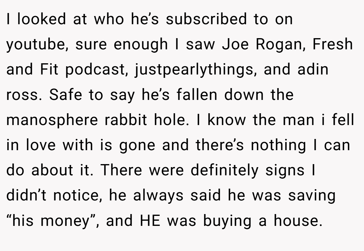 I looked at who he’s subscribed to on youtube, sure enough I saw Joe Rogan, Fresh and Fit podcast, justpearlythings, and adin ross. Safe to say he’s fallen down the manosphere rabbit hole. I know the man i fell in love with is gone and there’s nothing I can do about it. There were definitely signs I didn’t notice, he always said he was saving “his money”, and HE was buying a house.