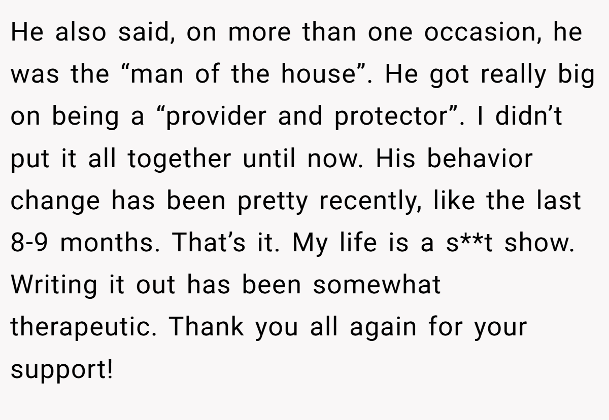 He also said, on more than one occasion, he was the “man of the house”. He got really big on being a “provider and protector”. I didn’t put it all together until now. His behavior change has been pretty recently, like the last 8-9 months. That’s it. My life is a s**t show. Writing it out has been somewhat therapeutic. Thank you all again for your support!