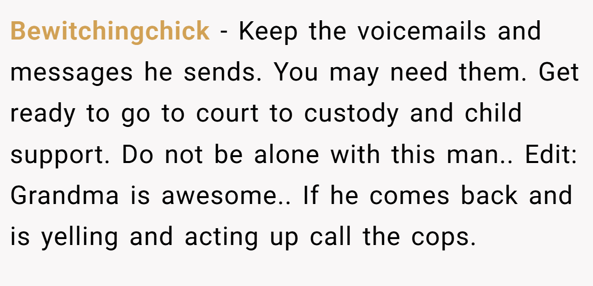 Bewitchingchick − Keep the voicemails and messages he sends. You may need them. Get ready to go to court to custody and child support. Do not be alone with this man.. Edit: Grandma is awesome.. If he comes back and is yelling and acting up call the cops.