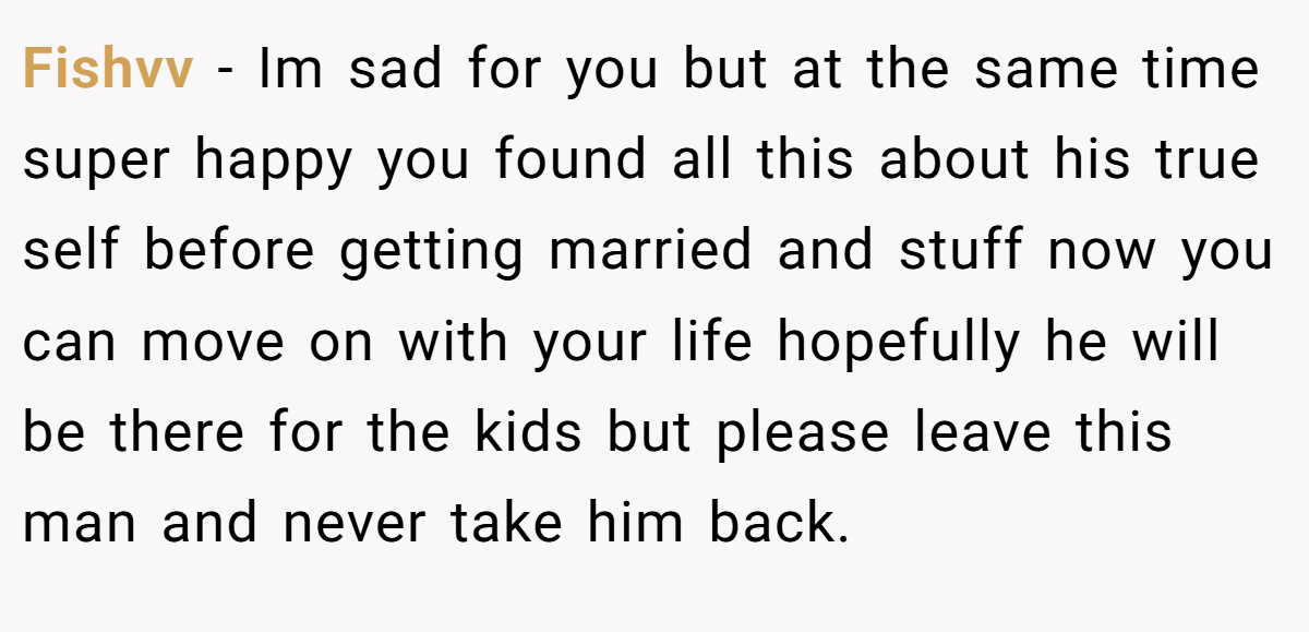 Fishvv − Im sad for you but at the same time super happy you found all this about his true self before getting married and stuff now you can move on with your life hopefully he will be there for the kids but please leave this man and never take him back.