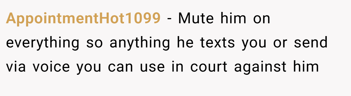 AppointmentHot1099 − Mute him on everything so anything he texts you or send via voice you can use in court against him