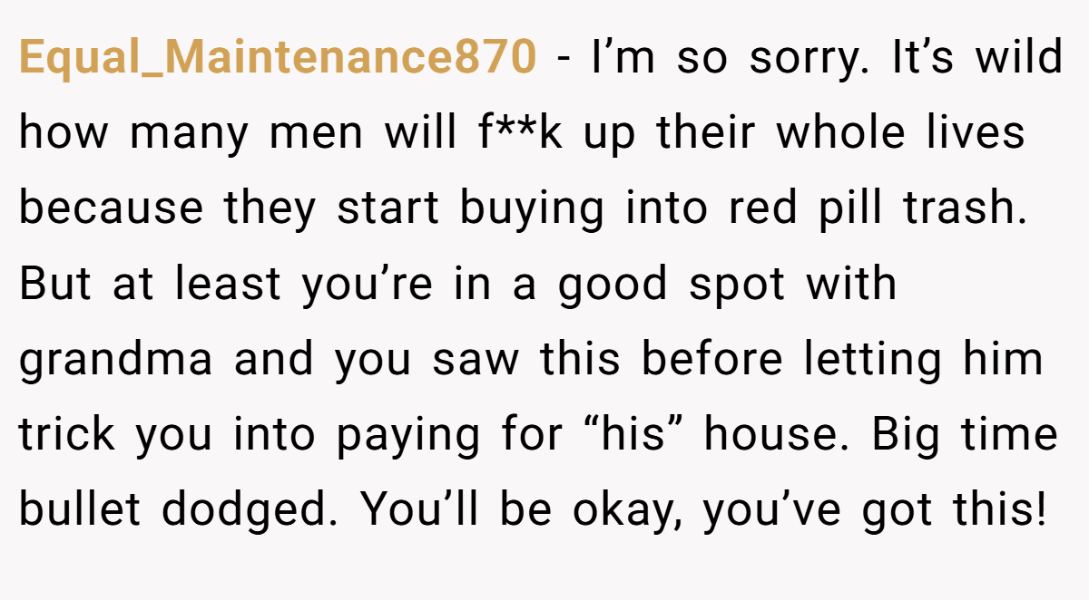 Equal_Maintenance870 − I’m so sorry. It’s wild how many men will f**k up their whole lives because they start buying into red pill trash. But at least you’re in a good spot with grandma and you saw this before letting him trick you into paying for “his” house. Big time bullet dodged. You’ll be okay, you’ve got this!