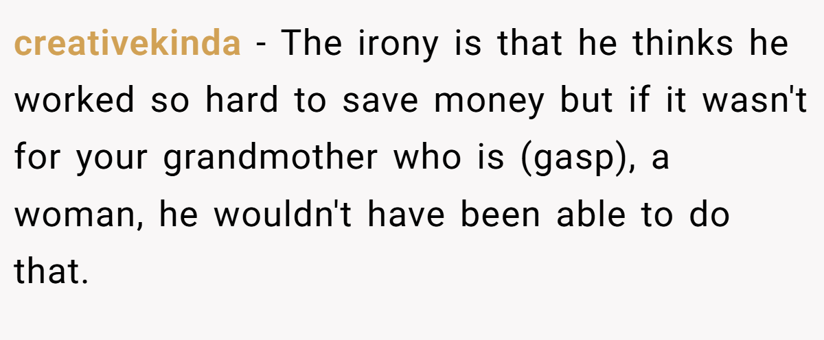 creativekinda − The irony is that he thinks he worked so hard to save money but if it wasn't for your grandmother who is (gasp), a woman, he wouldn't have been able to do that.