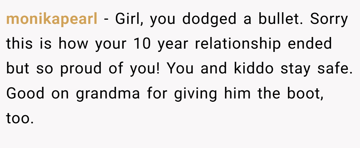 monikapearl − Girl, you dodged a bullet. Sorry this is how your 10 year relationship ended but so proud of you! You and kiddo stay safe. Good on grandma for giving him the boot, too.