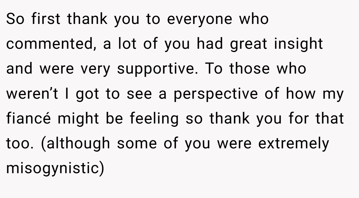 So first thank you to everyone who commented, a lot of you had great insight and were very supportive. To those who weren’t I got to see a perspective of how my fiancé might be feeling so thank you for that too. (although some of you were extremely misogynistic)