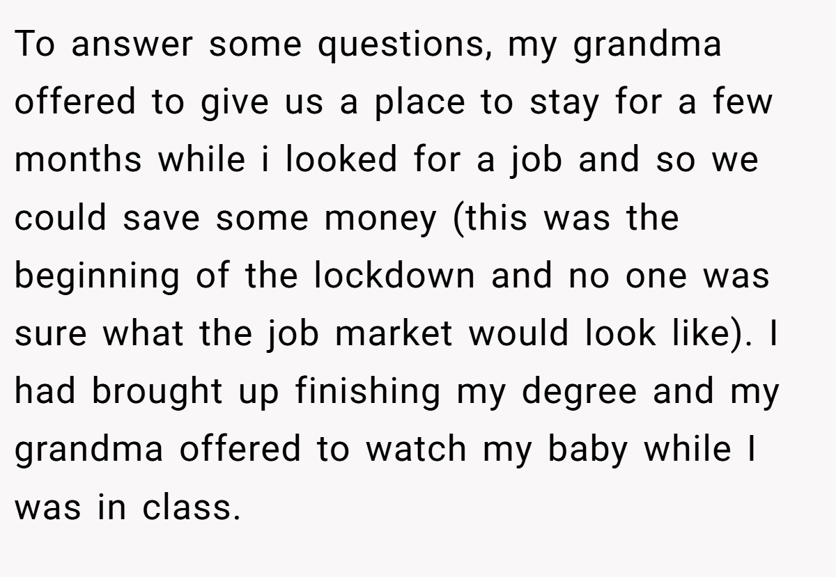 To answer some questions, my grandma offered to give us a place to stay for a few months while i looked for a job and so we could save some money (this was the beginning of the lockdown and no one was sure what the job market would look like). I had brought up finishing my degree and my grandma offered to watch my baby while I was in class.