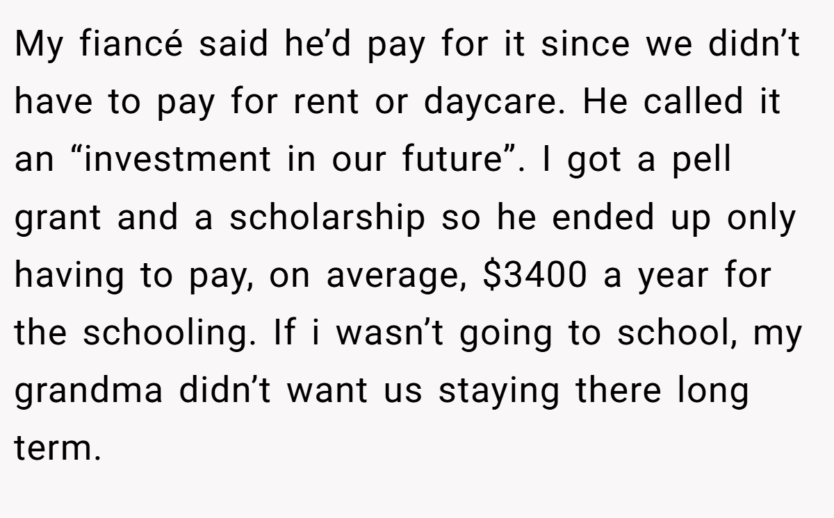 My fiancé said he’d pay for it since we didn’t have to pay for rent or daycare. He called it an “investment in our future”. I got a pell grant and a scholarship so he ended up only having to pay, on average, $3400 a year for the schooling. If i wasn’t going to school, my grandma didn’t want us staying there long term.