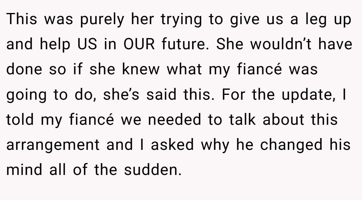 This was purely her trying to give us a leg up and help US in OUR future. She wouldn’t have done so if she knew what my fiancé was going to do, she’s said this. For the update, I told my fiancé we needed to talk about this arrangement and I asked why he changed his mind all of the sudden.