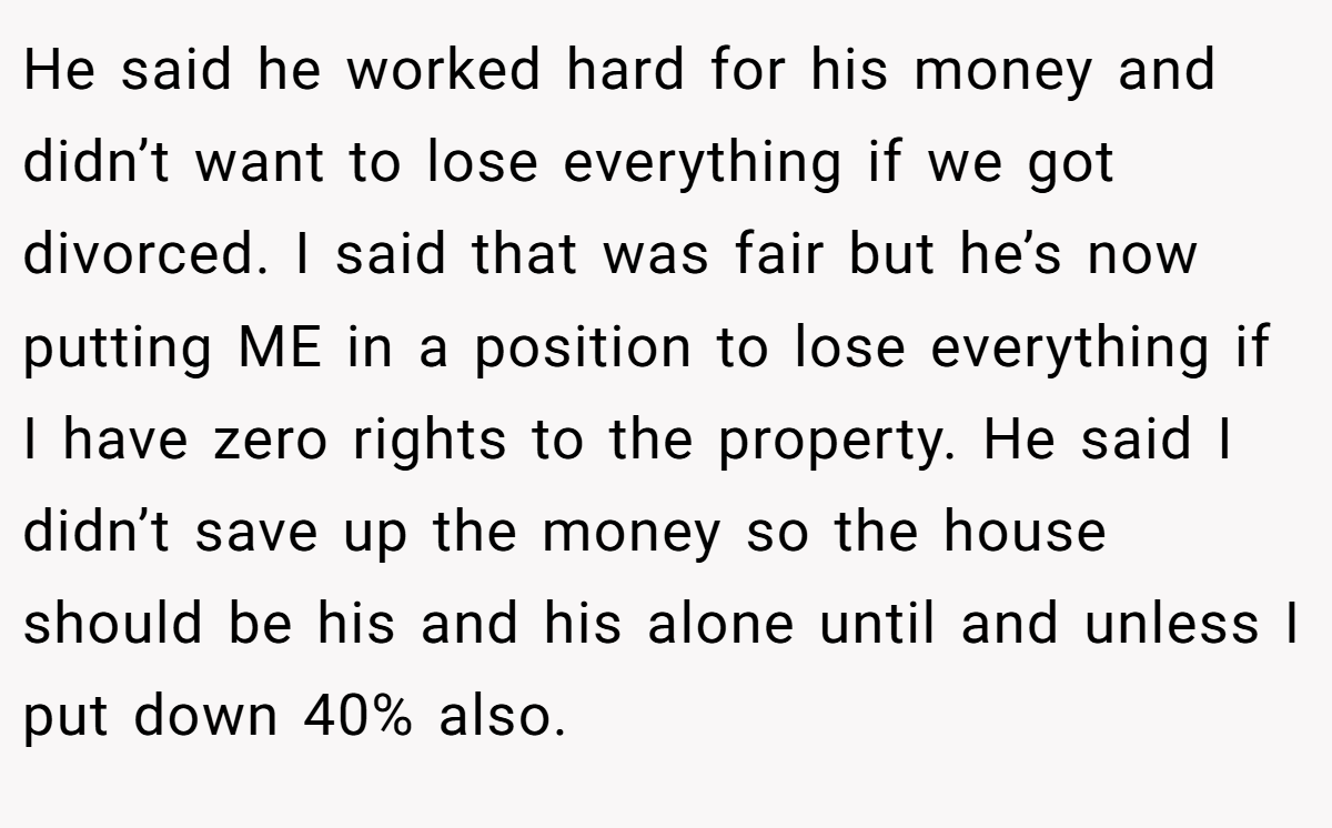 He said he worked hard for his money and didn’t want to lose everything if we got divorced. I said that was fair but he’s now putting ME in a position to lose everything if I have zero rights to the property. He said I didn’t save up the money so the house should be his and his alone until and unless I put down 40% also.