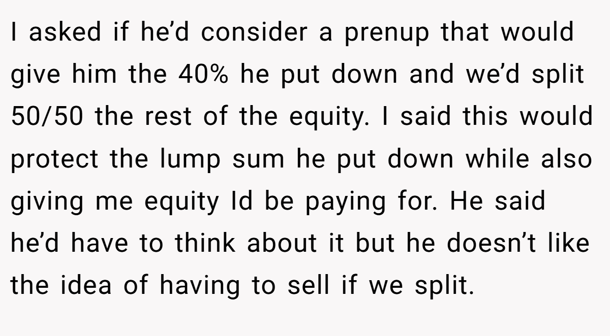 I asked if he’d consider a prenup that would give him the 40% he put down and we’d split 50/50 the rest of the equity. I said this would protect the lump sum he put down while also giving me equity Id be paying for. He said he’d have to think about it but he doesn’t like the idea of having to sell if we split.