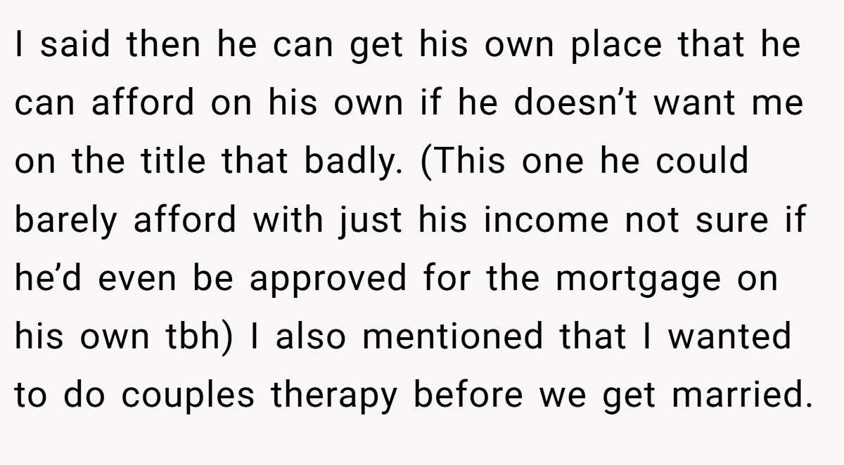 I said then he can get his own place that he can afford on his own if he doesn’t want me on the title that badly. (This one he could barely afford with just his income not sure if he’d even be approved for the mortgage on his own tbh) I also mentioned that I wanted to do couples therapy before we get married.