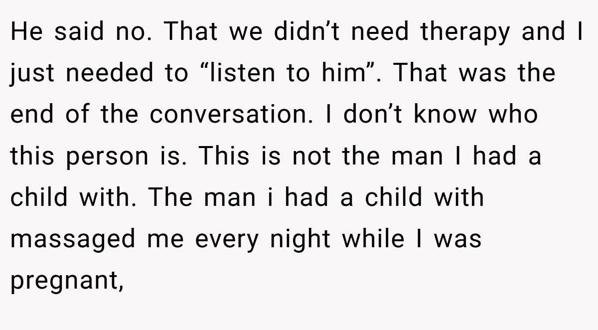 He said no. That we didn’t need therapy and I just needed to “listen to him”. That was the end of the conversation. I don’t know who this person is. This is not the man I had a child with. The man i had a child with massaged me every night while I was pregnant,