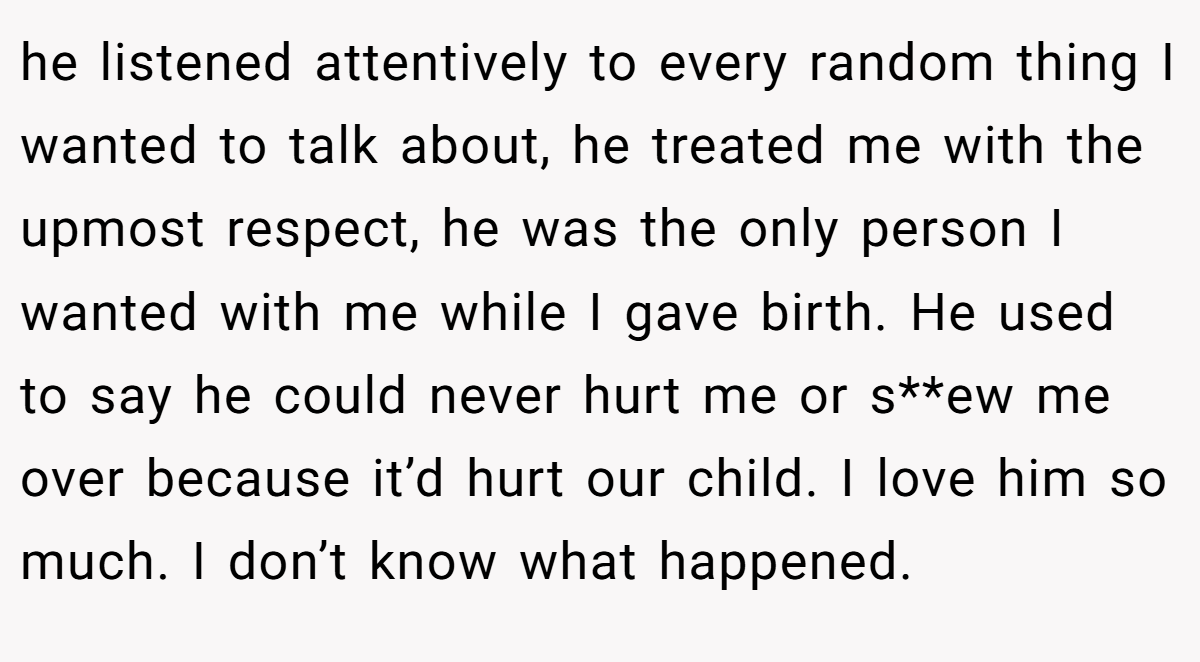 he listened attentively to every random thing I wanted to talk about, he treated me with the upmost respect, he was the only person I wanted with me while I gave birth. He used to say he could never hurt me or s**ew me over because it’d hurt our child. I love him so much. I don’t know what happened.