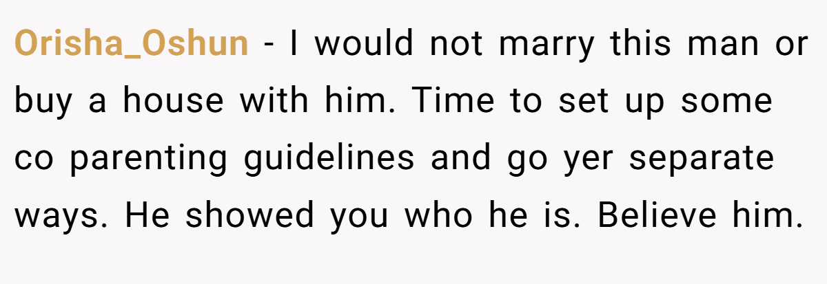 Orisha_Oshun − I would not marry this man or buy a house with him. Time to set up some co parenting guidelines and go yer separate ways. He showed you who he is. Believe him.