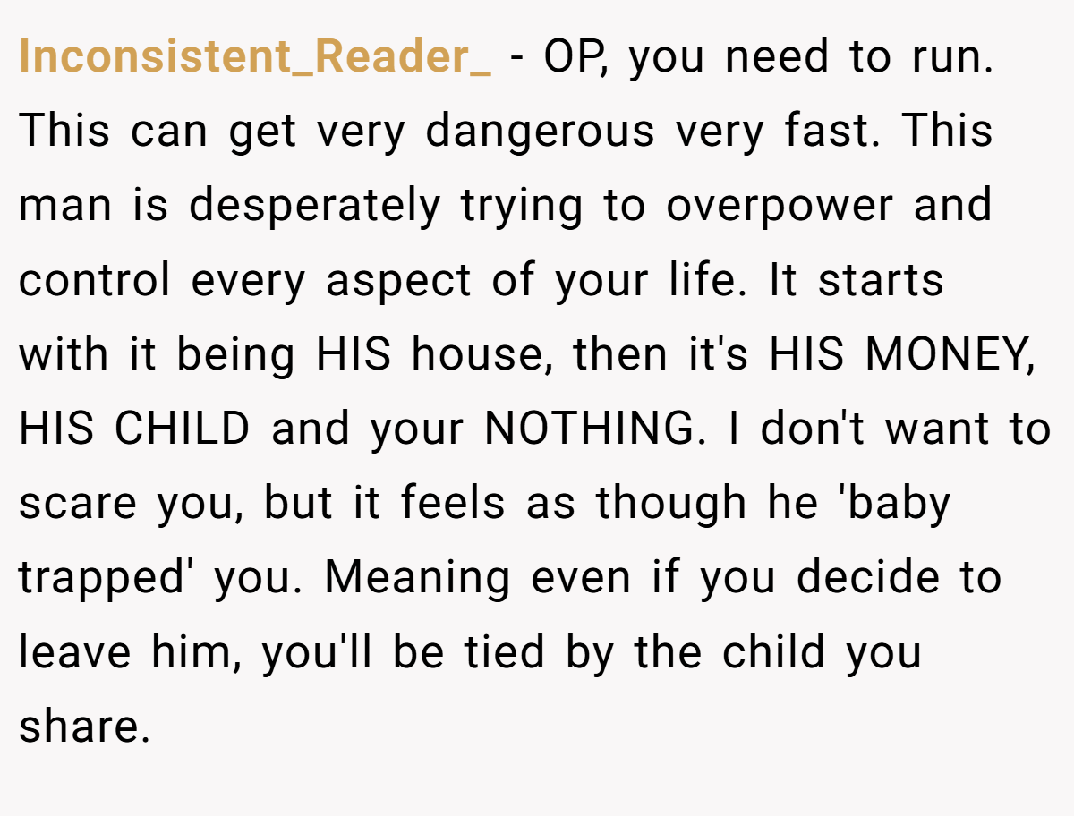 Inconsistent_Reader_ − OP, you need to run. This can get very dangerous very fast. This man is desperately trying to overpower and control every aspect of your life. It starts with it being HIS house, then it's HIS MONEY, HIS CHILD and your NOTHING. I don't want to scare you, but it feels as though he 'baby trapped' you. Meaning even if you decide to leave him, you'll be tied by the child you share.