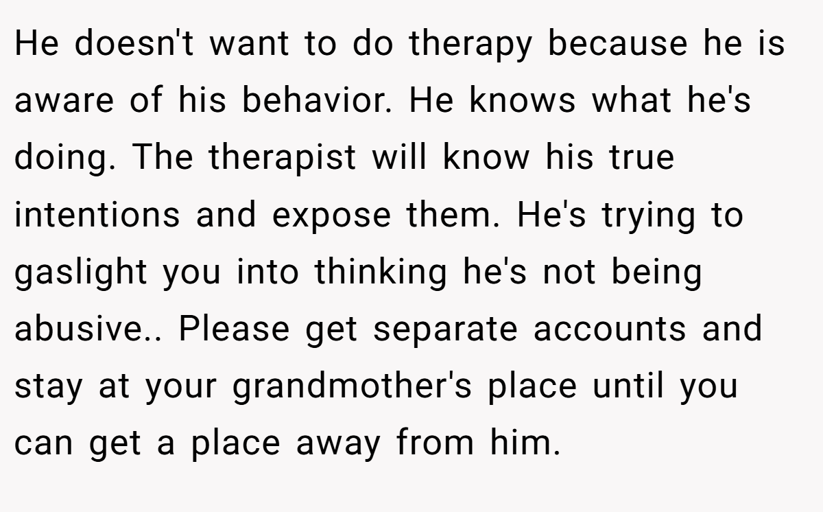 He doesn't want to do therapy because he is aware of his behavior. He knows what he's doing. The therapist will know his true intentions and expose them. He's trying to gaslight you into thinking he's not being abusive.. Please get separate accounts and stay at your grandmother's place until you can get a place away from him.