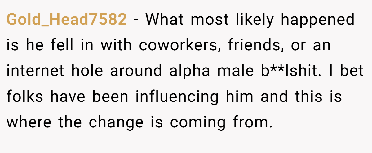 Gold_Head7582 − What most likely happened is he fell in with coworkers, friends, or an internet hole around alpha male b**lshit. I bet folks have been influencing him and this is where the change is coming from.