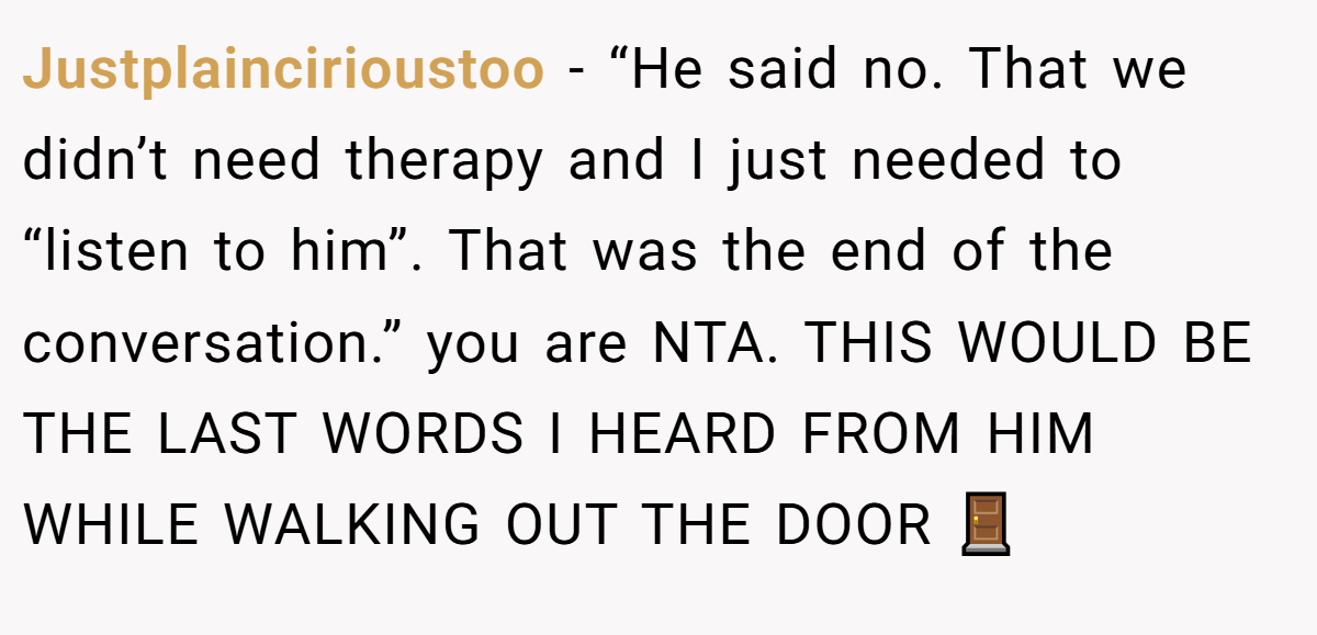 Justplaincirioustoo − “He said no. That we didn’t need therapy and I just needed to “listen to him”. That was the end of the conversation.” you are NTA. THIS WOULD BE THE LAST WORDS I HEARD FROM HIM WHILE WALKING OUT THE DOOR 🚪