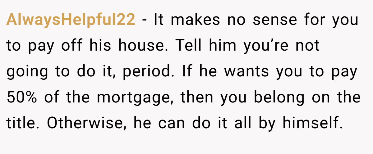 AlwaysHelpful22 − It makes no sense for you to pay off his house. Tell him you’re not going to do it, period. If he wants you to pay 50% of the mortgage, then you belong on the title. Otherwise, he can do it all by himself.