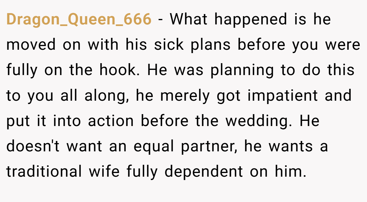 Dragon_Queen_666 − What happened is he moved on with his sick plans before you were fully on the hook. He was planning to do this to you all along, he merely got impatient and put it into action before the wedding. He doesn't want an equal partner, he wants a traditional wife fully dependent on him.