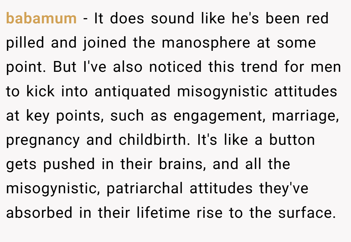 babamum − It does sound like he's been red pilled and joined the manosphere at some point. But I've also noticed this trend for men to kick into antiquated misogynistic attitudes at key points, such as engagement, marriage, pregnancy and childbirth. It's like a button gets pushed in their brains, and all the misogynistic, patriarchal attitudes they've absorbed in their lifetime rise to the surface.