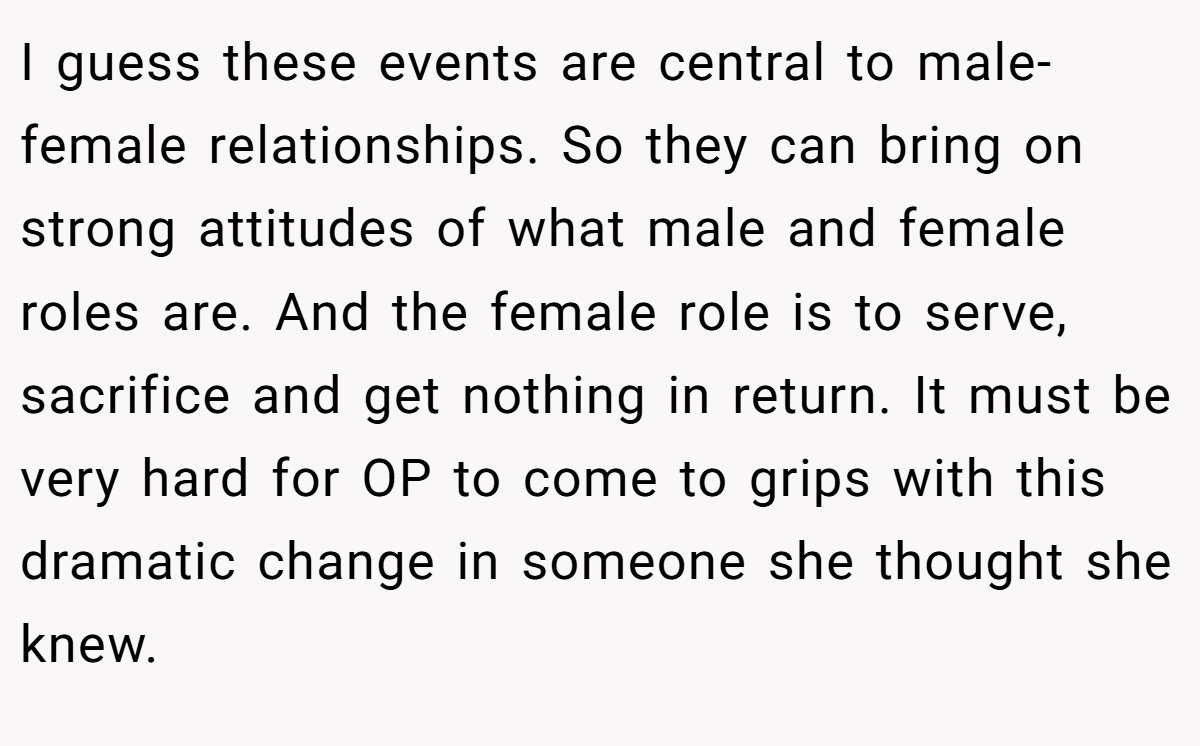 I guess these events are central to male-female relationships. So they can bring on strong attitudes of what male and female roles are. And the female role is to serve, sacrifice and get nothing in return. It must be very hard for OP to come to grips with this dramatic change in someone she thought she knew.