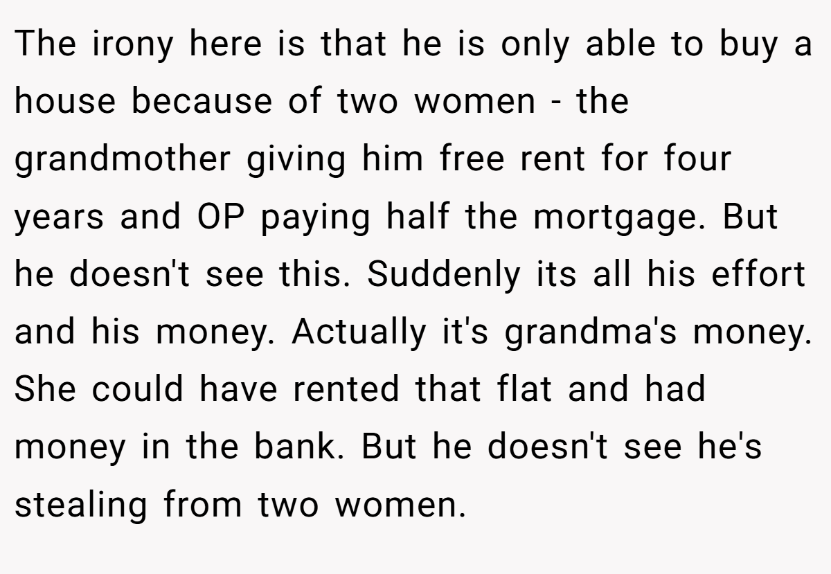 The irony here is that he is only able to buy a house because of two women - the grandmother giving him free rent for four years and OP paying half the mortgage. But he doesn't see this. Suddenly its all his effort and his money. Actually it's grandma's money. She could have rented that flat and had money in the bank. But he doesn't see he's stealing from two women.