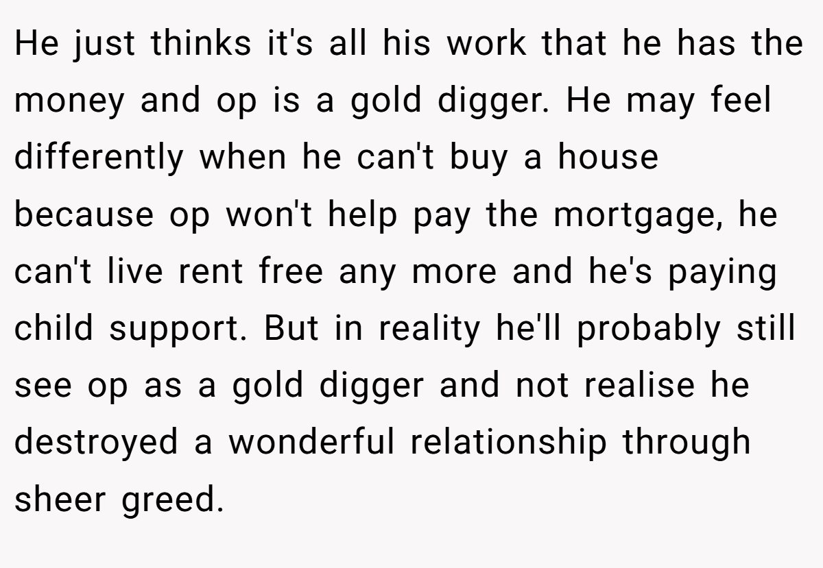 He just thinks it's all his work that he has the money and op is a gold digger. He may feel differently when he can't buy a house because op won't help pay the mortgage, he can't live rent free any more and he's paying child support. But in reality he'll probably still see op as a gold digger and not realise he destroyed a wonderful relationship through sheer greed.