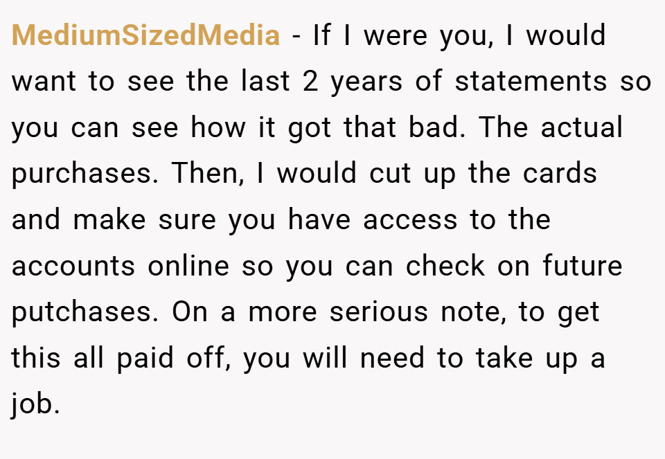 MediumSizedMedia − If I were you, I would want to see the last 2 years of statements so you can see how it got that bad. The actual purchases. Then, I would cut up the cards and make sure you have access to the accounts online so you can check on future putchases. On a more serious note, to get this all paid off, you will need to take up a job.