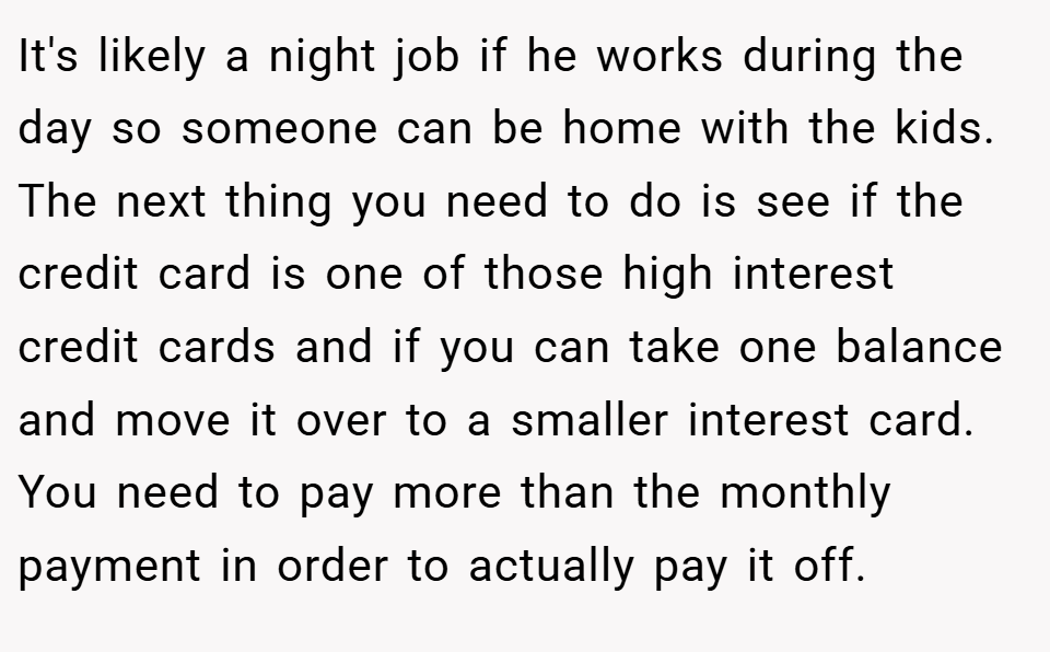 It's likely a night job if he works during the day so someone can be home with the kids. The next thing you need to do is see if the credit card is one of those high interest credit cards and if you can take one balance and move it over to a smaller interest card. You need to pay more than the monthly payment in order to actually pay it off.