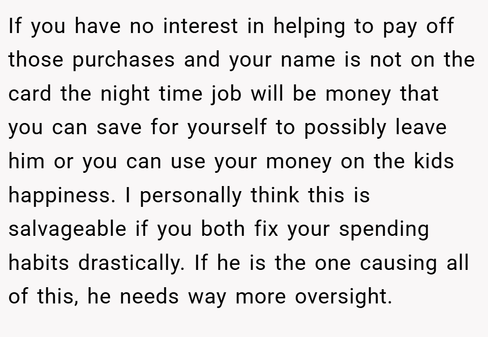 If you have no interest in helping to pay off those purchases and your name is not on the card the night time job will be money that you can save for yourself to possibly leave him or you can use your money on the kids happiness. I personally think this is salvageable if you both fix your spending habits drastically. If he is the one causing all of this, he needs way more oversight.