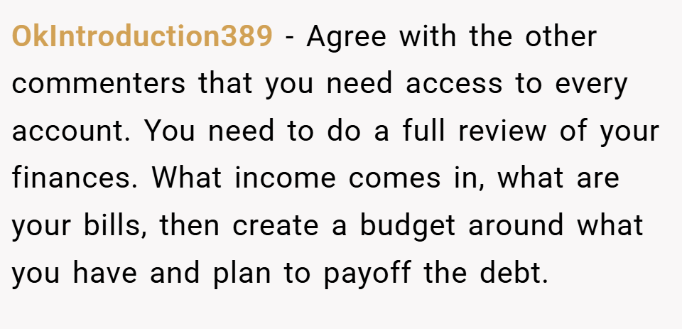 OkIntroduction389 − Agree with the other commenters that you need access to every account. You need to do a full review of your finances. What income comes in, what are your bills, then create a budget around what you have and plan to payoff the debt.