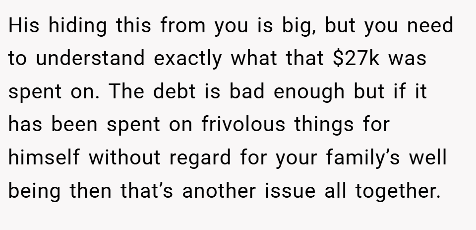 His hiding this from you is big, but you need to understand exactly what that $27k was spent on. The debt is bad enough but if it has been spent on frivolous things for himself without regard for your family’s well being then that’s another issue all together.
