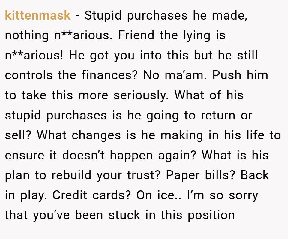 kittenmask − Stupid purchases he made, nothing n**arious. Friend the lying is n**arious! He got you into this but he still controls the finances? No ma’am. Push him to take this more seriously. What of his stupid purchases is he going to return or sell? What changes is he making in his life to ensure it doesn’t happen again? What is his plan to rebuild your trust? Paper bills? Back in play. Credit cards? On ice.. I’m so sorry that you’ve been stuck in this position